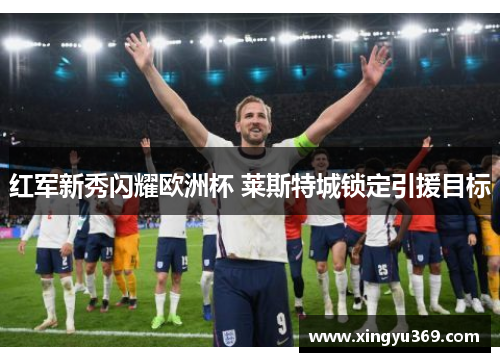 红军新秀闪耀欧洲杯 莱斯特城锁定引援目标